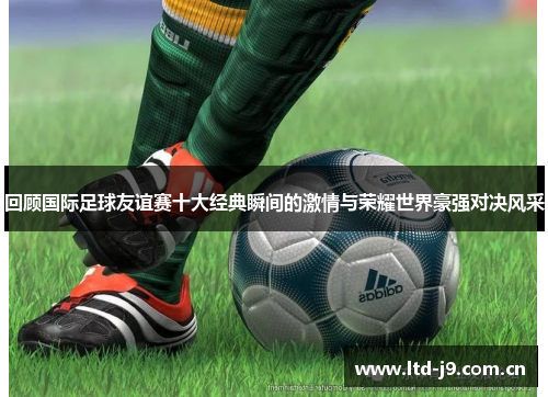 回顾国际足球友谊赛十大经典瞬间的激情与荣耀世界豪强对决风采 回顾国际足球友谊赛十大经典瞬间的激情与荣耀世界豪强对决风采